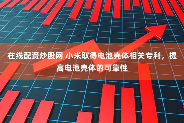 在线配资炒股网 小米取得电池壳体相关专利，提高电池壳体的可靠性