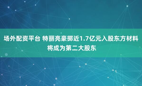 场外配资平台 特丽亮豪掷近1.7亿元入股东方材料 将成为第二大股东