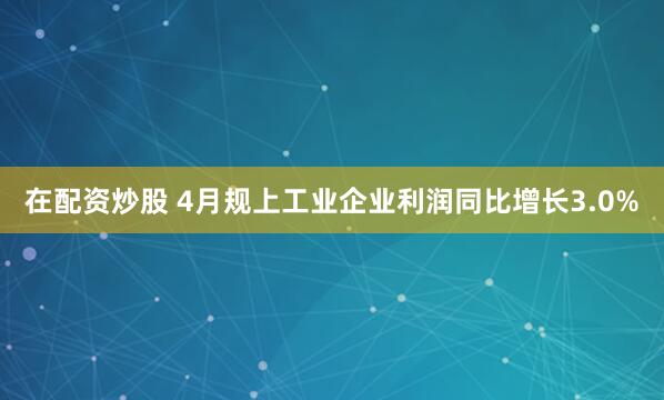 在配资炒股 4月规上工业企业利润同比增长3.0%