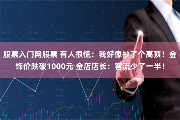 股票入门网股票 有人很慌：我好像抄了个高顶！金饰价跌破1000元 金店店长：客流少了一半！