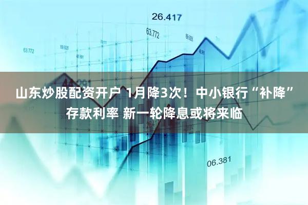 山东炒股配资开户 1月降3次！中小银行“补降”存款利率 新一轮降息或将来临